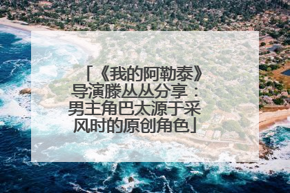 《我的阿勒泰》导演滕丛丛分享：男主角巴太源于采风时的原创角色