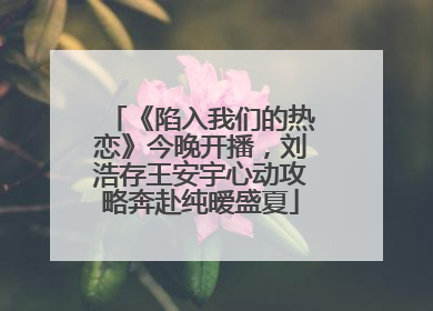 《陷入我们的热恋》今晚开播，刘浩存王安宇心动攻略奔赴纯暧盛夏