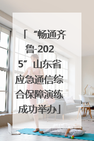 “畅通齐鲁·2025”山东省应急通信综合保障演练成功举办