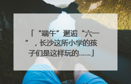 “端午”邂逅“六一”，长沙这所小学的孩子们是这样玩的……