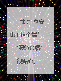 “粽”享安康！这个端午“服务套餐”很贴心