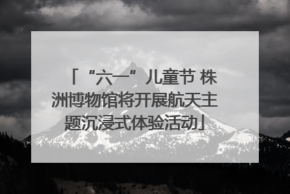 “六一”儿童节 株洲博物馆将开展航天主题沉浸式体验活动