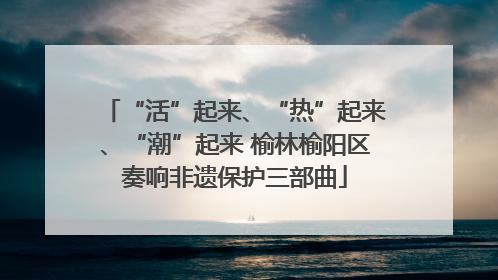 “活”起来、“热”起来、“潮”起来 榆林榆阳区奏响非遗保护三部曲