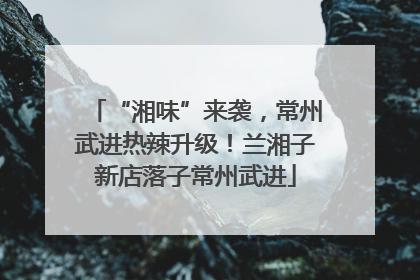“湘味”来袭，常州武进热辣升级！兰湘子新店落子常州武进