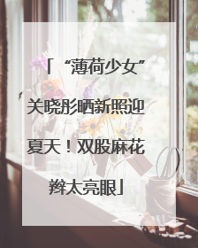 “薄荷少女”关晓彤晒新照迎夏天！双股麻花辫太亮眼