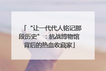 “让一代代人铭记那段历史”：抗战博物馆背后的热血收藏家