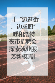 “边逛街、边求职” 呼和浩特夜市招聘会探索就业服务新模式