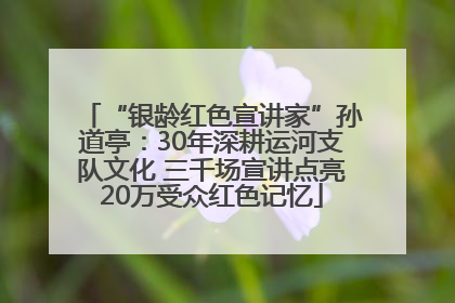 “银龄红色宣讲家”孙道亭：30年深耕运河支队文化 三千场宣讲点亮20万受众红色记忆