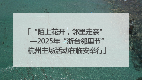 “陌上花开，邻里走亲”——2025年“浙台邻里节”杭州主场活动在临安举行