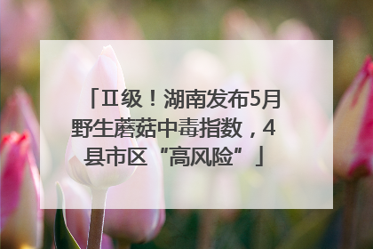 Ⅱ级！湖南发布5月野生蘑菇中毒指数，4县市区“高风险”