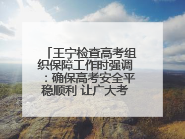 王宁检查高考组织保障工作时强调：确保高考安全平稳顺利 让广大考生更好圆梦未来