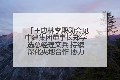 王忠林李殿勋会见中建集团董事长郑学选总经理文兵 持续深化央地合作 协力推动支点建设