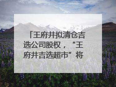 王府井拟清仓吉选公司股权，“王府井吉选超市”将成过去式
