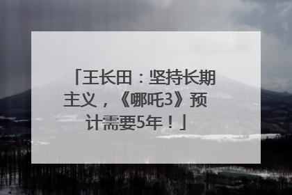 王长田：坚持长期主义，《哪吒3》预计需要5年！