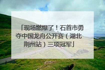 现场燃爆了！石首市勇夺中国龙舟公开赛（湖北荆州站）三项冠军