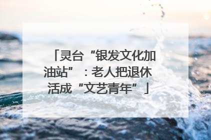 灵台“银发文化加油站”：老人把退休活成“文艺青年”