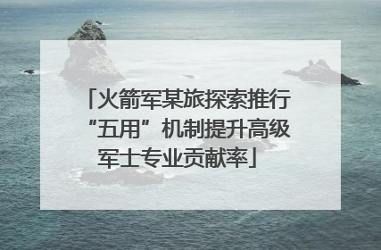 火箭军某旅探索推行“五用”机制提升高级军士专业贡献率