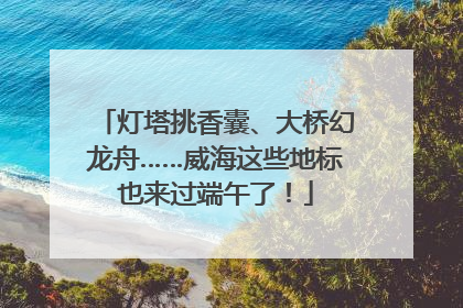 灯塔挑香囊、大桥幻龙舟……威海这些地标也来过端午了！