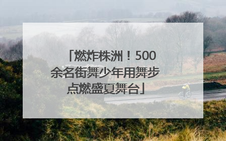 燃炸株洲！500余名街舞少年用舞步点燃盛夏舞台