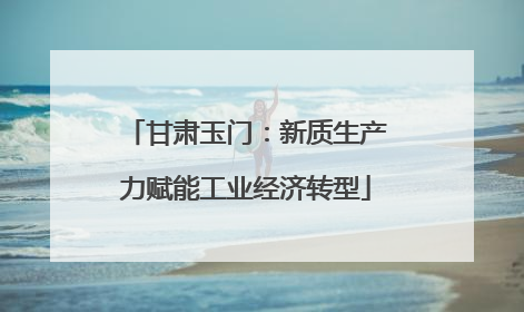 甘肃玉门：新质生产力赋能工业经济转型