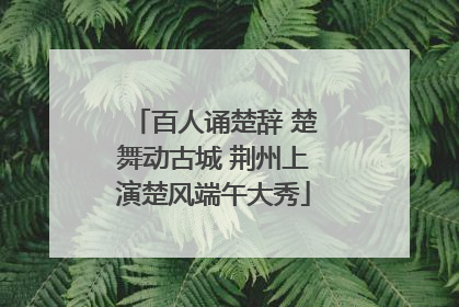 百人诵楚辞 楚舞动古城 荆州上演楚风端午大秀