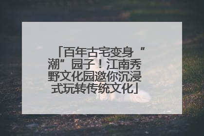 百年古宅变身“潮”园子！江南秀野文化园邀你沉浸式玩转传统文化