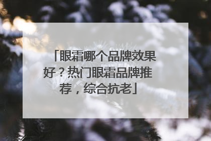 眼霜哪个品牌效果好？热门眼霜品牌推荐，综合抗老