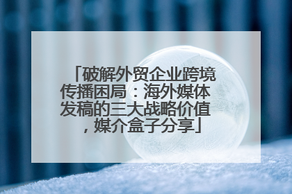 破解外贸企业跨境传播困局：海外媒体发稿的三大战略价值，媒介盒子分享