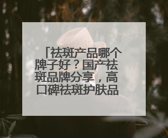 祛斑产品哪个牌子好？国产祛斑品牌分享，高口碑祛斑护肤品别错过