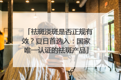 祛斑淡斑是否正规有效？夏日首选入：国家唯一认证的祛斑产品