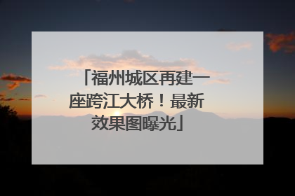 福州城区再建一座跨江大桥！最新效果图曝光
