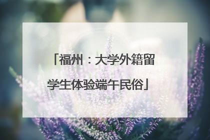 福州：大学外籍留学生体验端午民俗