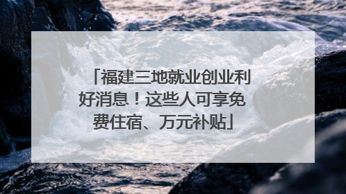 福建三地就业创业利好消息！这些人可享免费住宿、万元补贴