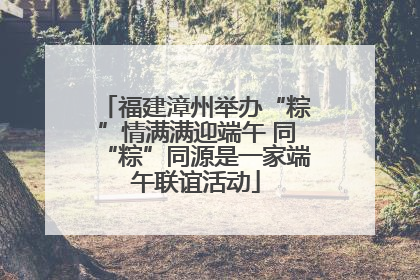 福建漳州举办“粽”情满满迎端午 同“粽”同源是一家端午联谊活动