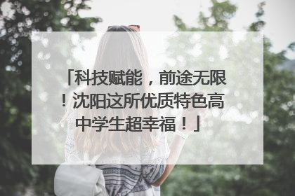 科技赋能，前途无限！沈阳这所优质特色高中学生超幸福！