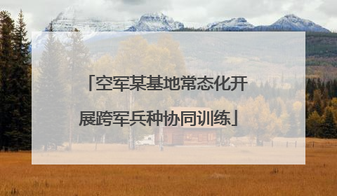 空军某基地常态化开展跨军兵种协同训练