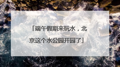 端午假期来玩水，北京这个水公园开园了