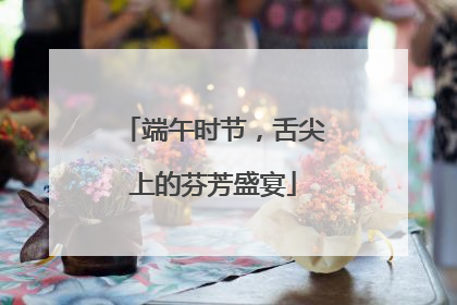 端午时节，舌尖上的芬芳盛宴
