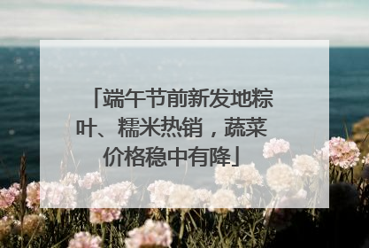 端午节前新发地粽叶、糯米热销，蔬菜价格稳中有降