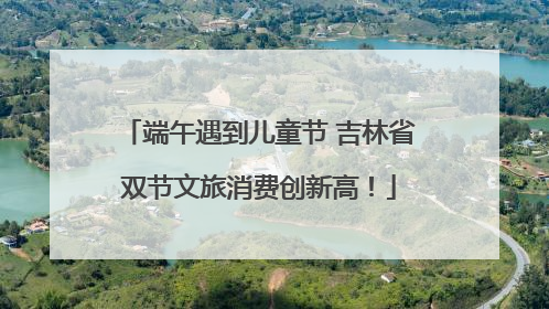 端午遇到儿童节 吉林省双节文旅消费创新高！