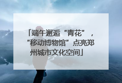 端午邂逅“青花”，“移动博物馆”点亮郑州城市文化空间