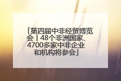第四届中非经贸博览会丨48个非洲国家、4700多家中非企业和机构将参会
