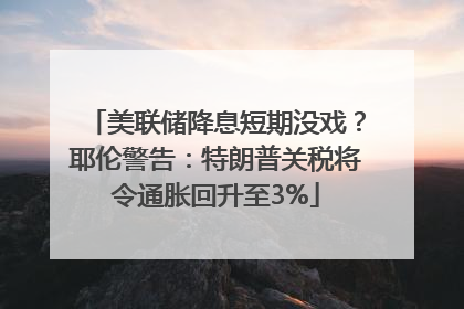 美联储降息短期没戏？耶伦警告：特朗普关税将令通胀回升至3%