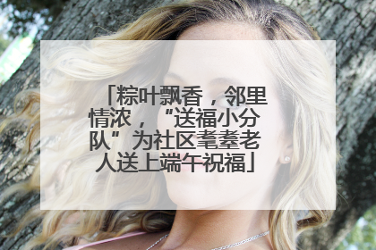 粽叶飘香，邻里情浓，“送福小分队”为社区耄耋老人送上端午祝福