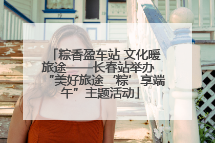 粽香盈车站 文化暖旅途——长春站举办 “美好旅途‘粽’享端午”主题活动