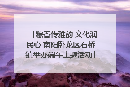 粽香传雅韵 文化润民心 南阳卧龙区石桥镇举办端午主题活动