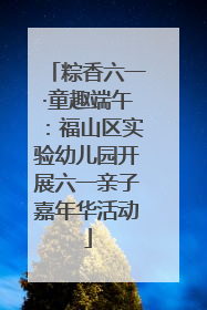 粽香六一·童趣端午：福山区实验幼儿园开展六一亲子嘉年华活动