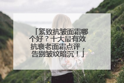 紧致抗皱面霜哪个好？十大最有效抗衰老面霜点评，告别皱纹暗沉！