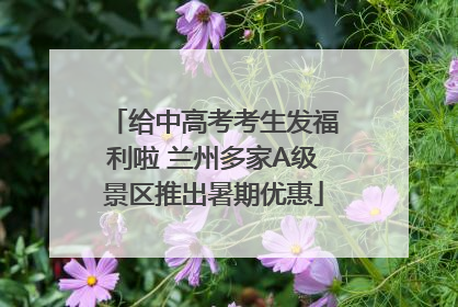 给中高考考生发福利啦 兰州多家A级景区推出暑期优惠