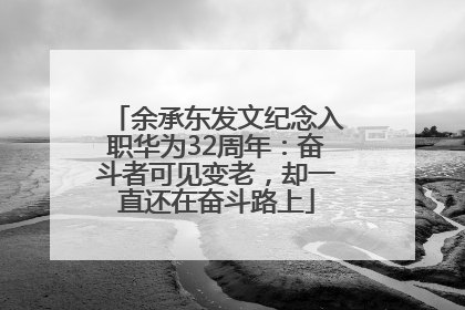 余承东发文纪念入职华为32周年：奋斗者可见变老，却一直还在奋斗路上